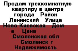 Продам трехкомнатную квартиру в центре города › Район ­ Ленинский › Улица ­ Ново-Киевская › Дом ­ 7“а“ › Цена ­ 6 100 000 - Смоленская обл., Смоленск г. Недвижимость » Квартиры продажа   . Смоленская обл.,Смоленск г.